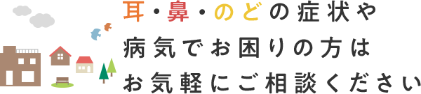 耳・鼻・のどの症状や 病気でお困りの方はお気軽にご相談ください